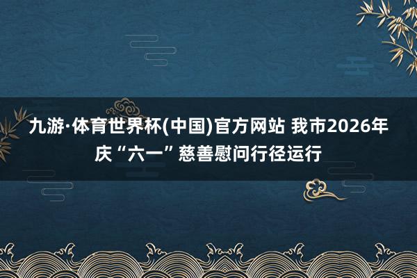 九游·体育世界杯(中国)官方网站 我市2026年庆“六一”慈善慰问行径运行
