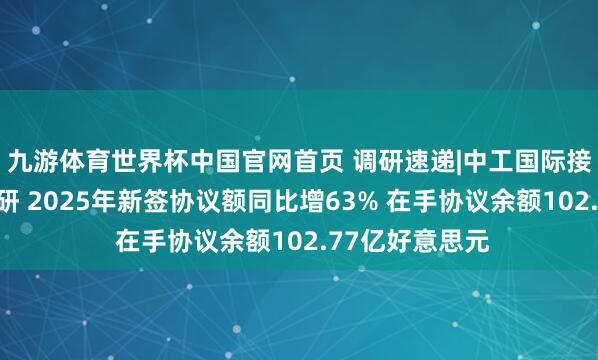 九游体育世界杯中国官网首页 调研速递|中工国际接待多家机构调研 2025年新签协议额同比增63% 在手协议余额102.77亿好意思元