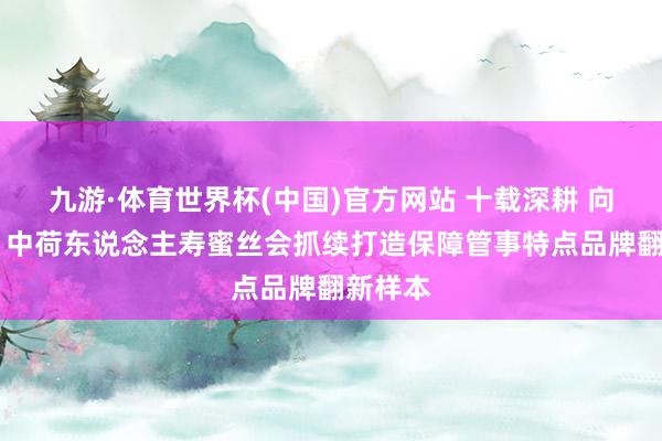 九游·体育世界杯(中国)官方网站 十载深耕 向新而行 中荷东说念主寿蜜丝会抓续打造保障管事特点品牌翻新样本