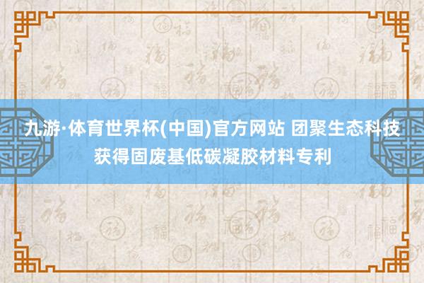 九游·体育世界杯(中国)官方网站 团聚生态科技获得固废基低碳凝胶材料专利