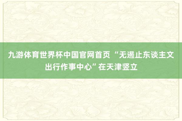 九游体育世界杯中国官网首页 “无遏止东谈主文出行作事中心”在天津竖立