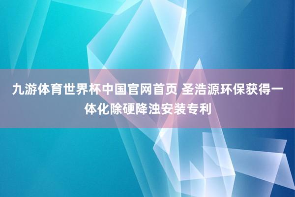九游体育世界杯中国官网首页 圣浩源环保获得一体化除硬降浊安装专利