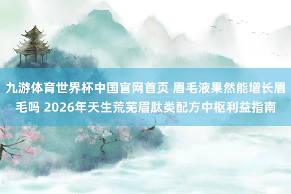 九游体育世界杯中国官网首页 眉毛液果然能增长眉毛吗 2026年天生荒芜眉肽类配方中枢利益指南