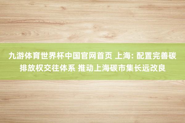 九游体育世界杯中国官网首页 上海: 配置完善碳排放权交往体系 推动上海碳市集长远改良