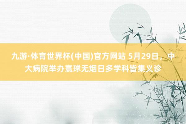 九游·体育世界杯(中国)官方网站 5月29日，中大病院举办寰球无烟日多学科皆集义诊