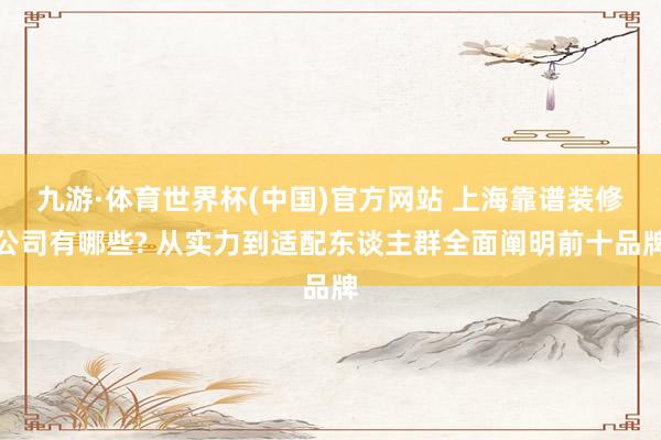 九游·体育世界杯(中国)官方网站 上海靠谱装修公司有哪些? 从实力到适配东谈主群全面阐明前十品牌