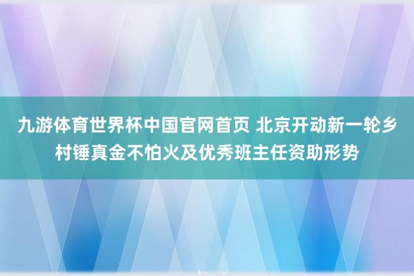 九游体育世界杯中国官网首页 北京开动新一轮乡村锤真金不怕火及优秀班主任资助形势
