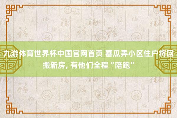 九游体育世界杯中国官网首页 蕃瓜弄小区住户将回搬新房， 有他们全程“陪跑”