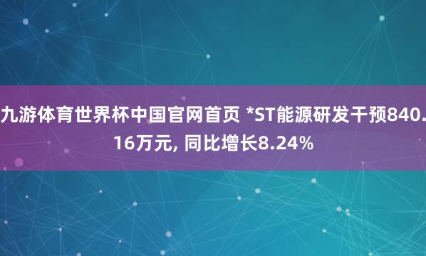 九游体育世界杯中国官网首页 *ST能源研发干预840.16万元， 同比增长8.24%