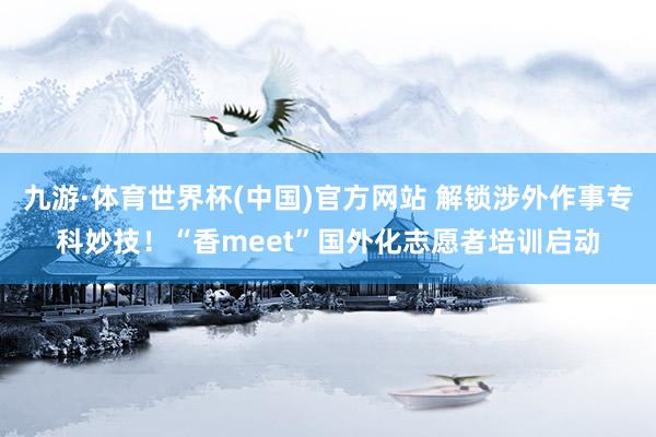 九游·体育世界杯(中国)官方网站 解锁涉外作事专科妙技！“香meet”国外化志愿者培训启动