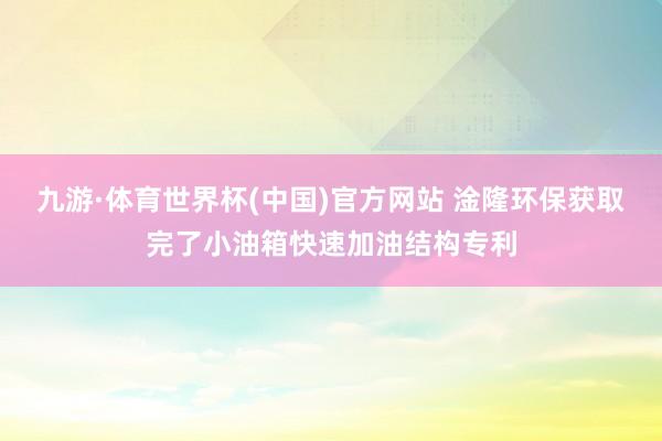 九游·体育世界杯(中国)官方网站 淦隆环保获取完了小油箱快速加油结构专利