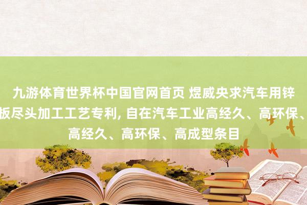 九游体育世界杯中国官网首页 煜威央求汽车用锌铝镁复合钢板尽头加工工艺专利， 自在汽车工业高经久、高环保、高成型条目
