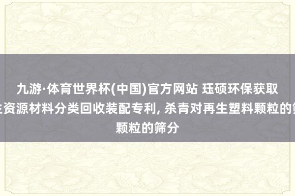 九游·体育世界杯(中国)官方网站 珏硕环保获取再生资源材料分类回收装配专利， 杀青对再生塑料颗粒的筛分
