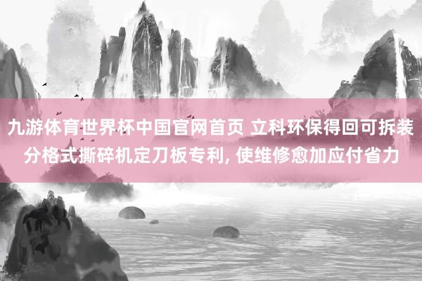 九游体育世界杯中国官网首页 立科环保得回可拆装分格式撕碎机定刀板专利， 使维修愈加应付省力