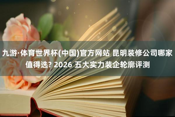 九游·体育世界杯(中国)官方网站 昆明装修公司哪家值得选? 2026 五大实力装企轮廓评测