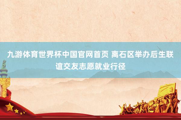 九游体育世界杯中国官网首页 离石区举办后生联谊交友志愿就业行径