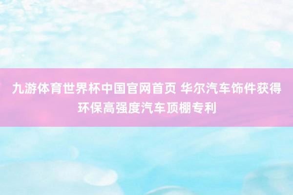 九游体育世界杯中国官网首页 华尔汽车饰件获得环保高强度汽车顶棚专利