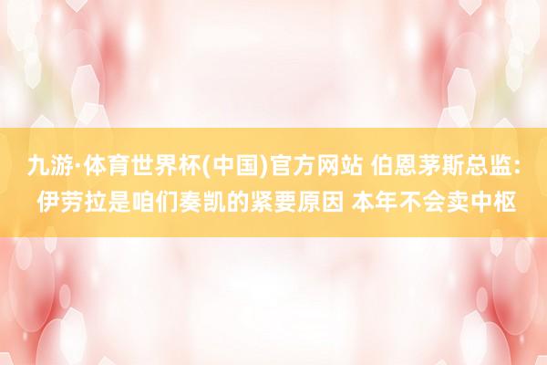 九游·体育世界杯(中国)官方网站 伯恩茅斯总监: 伊劳拉是咱们奏凯的紧要原因 本年不会卖中枢