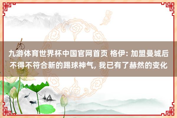 九游体育世界杯中国官网首页 格伊: 加盟曼城后不得不符合新的踢球神气， 我已有了赫然的变化