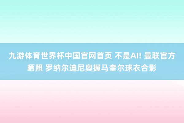 九游体育世界杯中国官网首页 不是AI! 曼联官方晒照 罗纳尔迪尼奥握马奎尔球衣合影