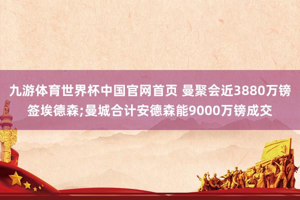 九游体育世界杯中国官网首页 曼聚会近3880万镑签埃德森;曼城合计安德森能9000万镑成交