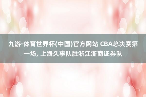 九游·体育世界杯(中国)官方网站 CBA总决赛第一场， 上海久事队胜浙江浙商证券队