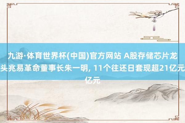 九游·体育世界杯(中国)官方网站 A股存储芯片龙头兆易革命董事长朱一明， 11个往还日套现超21亿元