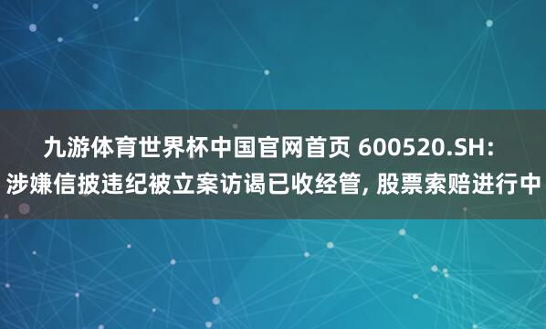 九游体育世界杯中国官网首页 600520.SH: 涉嫌信披违纪被立案访谒已收经管， 股票索赔进行中