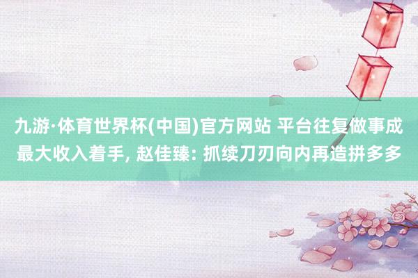 九游·体育世界杯(中国)官方网站 平台往复做事成最大收入着手， 赵佳臻: 抓续刀刃向内再造拼多多