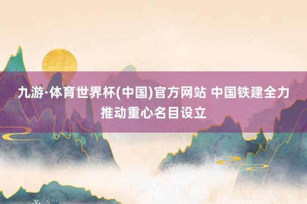 九游·体育世界杯(中国)官方网站 中国铁建全力推动重心名目设立