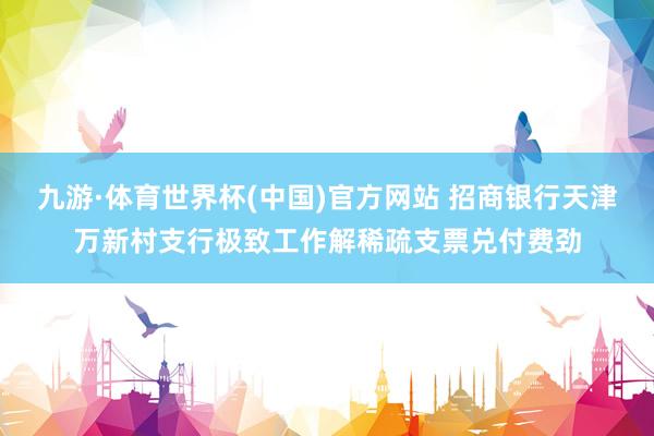 九游·体育世界杯(中国)官方网站 招商银行天津万新村支行极致工作解稀疏支票兑付费劲