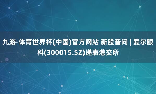 九游·体育世界杯(中国)官方网站 新股音问 | 爱尔眼科(300015.SZ)递表港交所