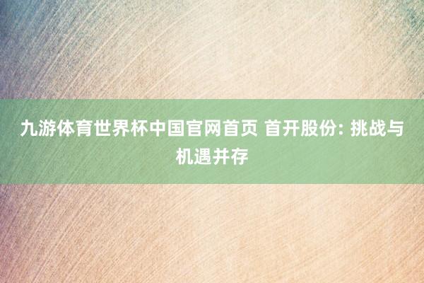 九游体育世界杯中国官网首页 首开股份: 挑战与机遇并存