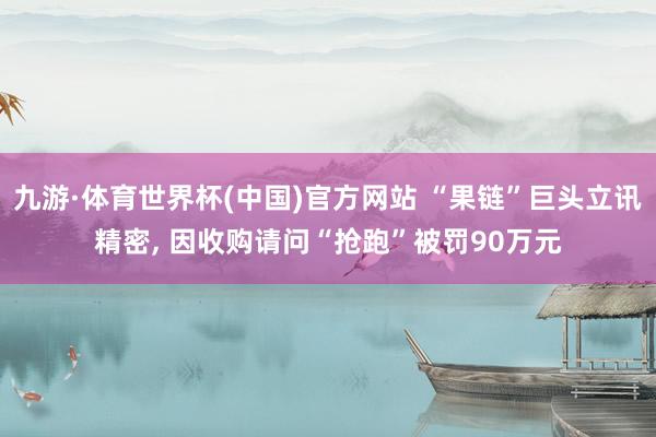 九游·体育世界杯(中国)官方网站 “果链”巨头立讯精密， 因收购请问“抢跑”被罚90万元