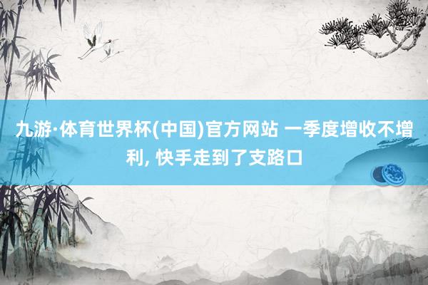 九游·体育世界杯(中国)官方网站 一季度增收不增利， 快手走到了支路口