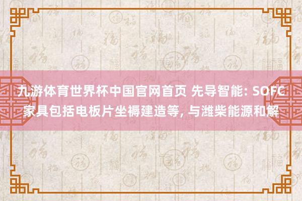 九游体育世界杯中国官网首页 先导智能: SOFC家具包括电板片坐褥建造等， 与潍柴能源和解