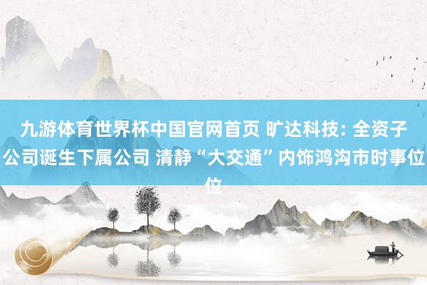 九游体育世界杯中国官网首页 旷达科技: 全资子公司诞生下属公司 清静“大交通”内饰鸿沟市时事位
