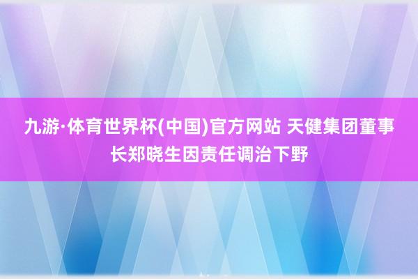 九游·体育世界杯(中国)官方网站 天健集团董事长郑晓生因责任调治下野
