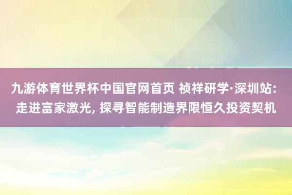 九游体育世界杯中国官网首页 祯祥研学·深圳站: 走进富家激光， 探寻智能制造界限恒久投资契机