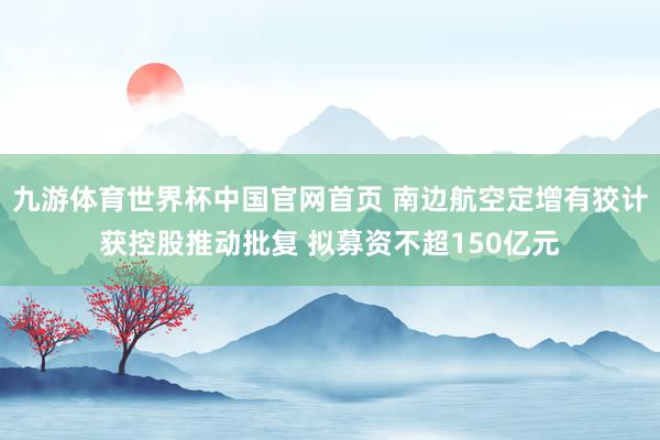 九游体育世界杯中国官网首页 南边航空定增有狡计获控股推动批复 拟募资不超150亿元