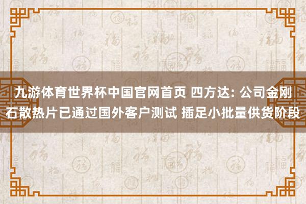 九游体育世界杯中国官网首页 四方达: 公司金刚石散热片已通过国外客户测试 插足小批量供货阶段