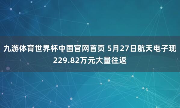 九游体育世界杯中国官网首页 5月27日航天电子现229.82万元大量往返