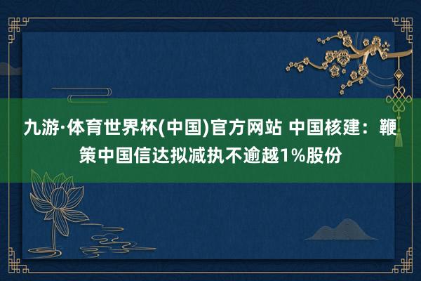 九游·体育世界杯(中国)官方网站 中国核建：鞭策中国信达拟减执不逾越1%股份