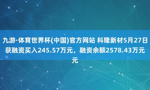 九游·体育世界杯(中国)官方网站 科隆新材5月27日获融资买入245.57万元，融资余额2578.43万元