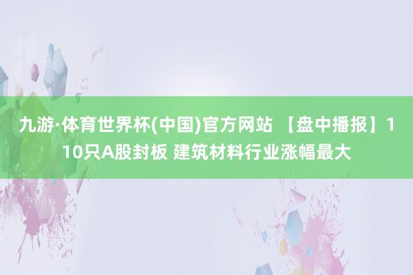 九游·体育世界杯(中国)官方网站 【盘中播报】110只A股封板 建筑材料行业涨幅最大