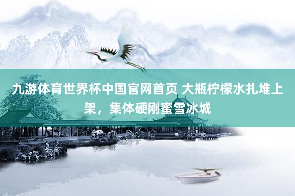 九游体育世界杯中国官网首页 大瓶柠檬水扎堆上架，集体硬刚蜜雪冰城