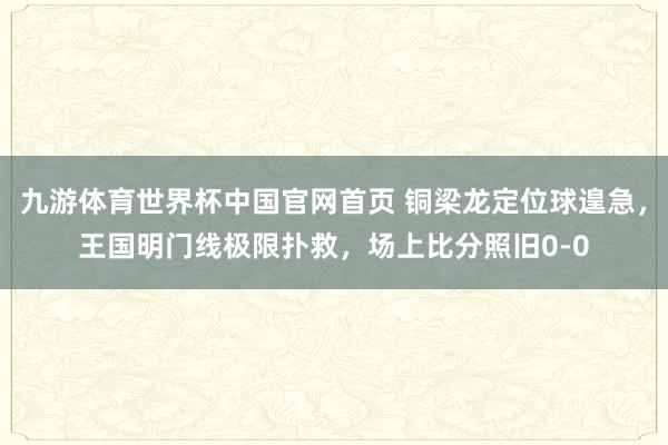 九游体育世界杯中国官网首页 铜梁龙定位球遑急，王国明门线极限扑救，场上比分照旧0-0