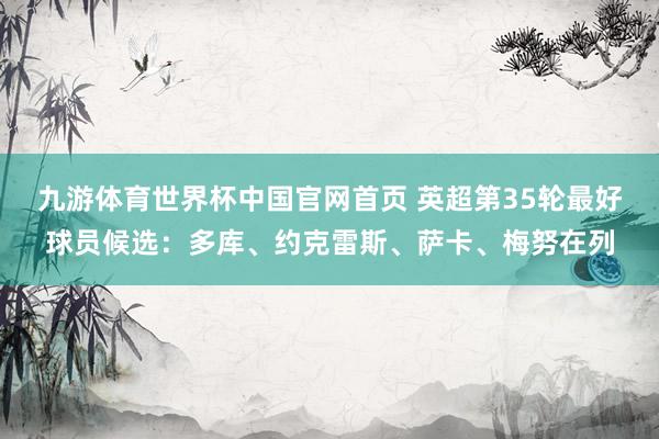 九游体育世界杯中国官网首页 英超第35轮最好球员候选：多库、约克雷斯、萨卡、梅努在列