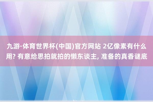 九游·体育世界杯(中国)官方网站 2亿像素有什么用? 有意给思拍就拍的懒东谈主， 准备的真香谜底
