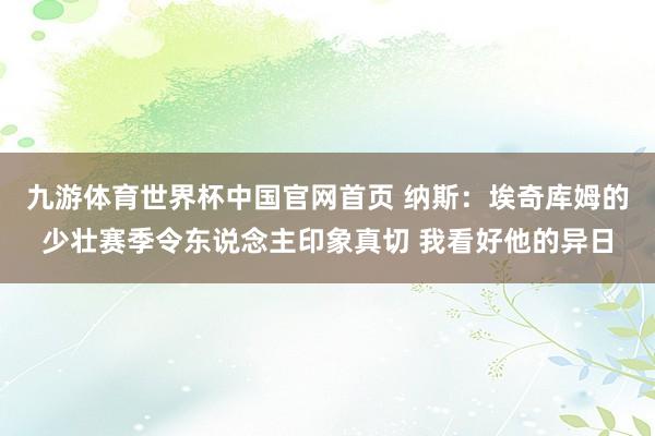 九游体育世界杯中国官网首页 纳斯:埃奇库姆的少壮赛季令东说念主印象真切 我看好他的异日